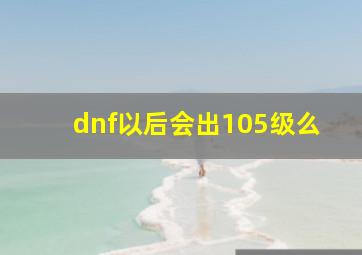 dnf以后会出105级么