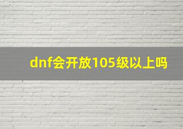 dnf会开放105级以上吗