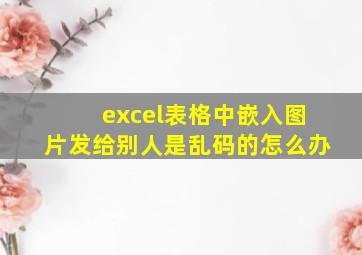 excel表格中嵌入图片发给别人是乱码的怎么办