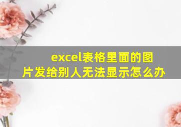 excel表格里面的图片发给别人无法显示怎么办