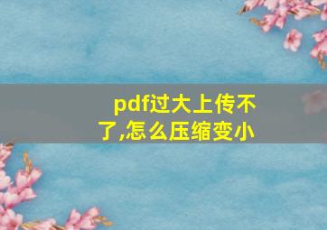 pdf过大上传不了,怎么压缩变小