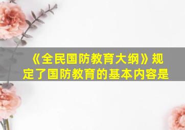 《全民国防教育大纲》规定了国防教育的基本内容是