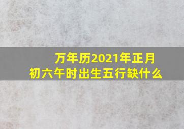 万年历2021年正月初六午时出生五行缺什么