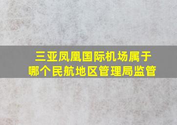 三亚凤凰国际机场属于哪个民航地区管理局监管