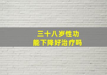 三十八岁性功能下降好治疗吗