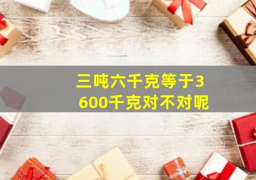 三吨六千克等于3600千克对不对呢