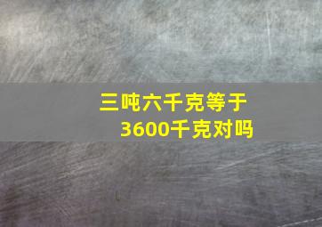 三吨六千克等于3600千克对吗