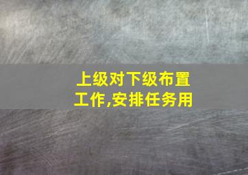 上级对下级布置工作,安排任务用