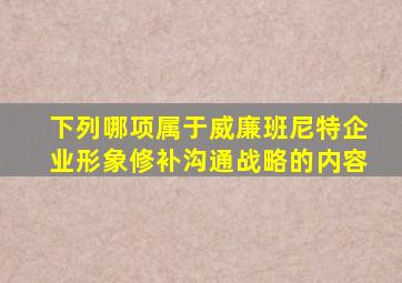 下列哪项属于威廉班尼特企业形象修补沟通战略的内容