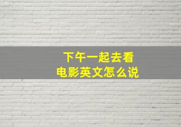 下午一起去看电影英文怎么说