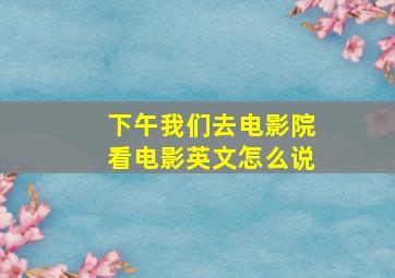 下午我们去电影院看电影英文怎么说