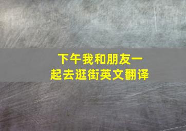 下午我和朋友一起去逛街英文翻译