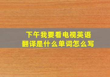 下午我要看电视英语翻译是什么单词怎么写