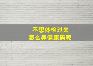 不想体检过关怎么弄健康码呢