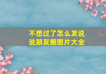 不想过了怎么发说说朋友圈图片大全