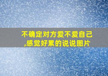 不确定对方爱不爱自己,感觉好累的说说图片