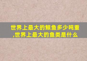 世界上最大的鲸鱼多少吨重,世界上最大的鱼类是什么