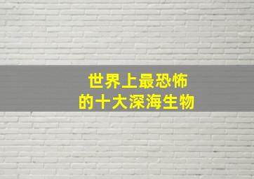 世界上最恐怖的十大深海生物