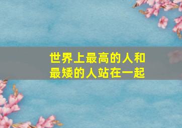 世界上最高的人和最矮的人站在一起