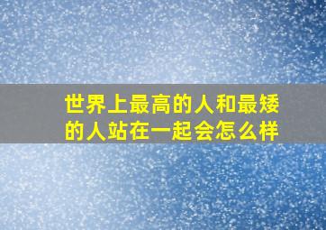 世界上最高的人和最矮的人站在一起会怎么样