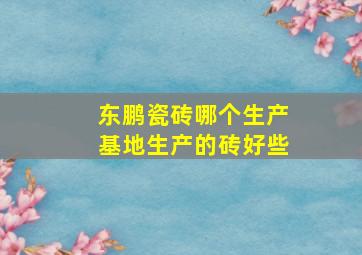 东鹏瓷砖哪个生产基地生产的砖好些