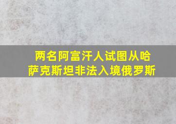 两名阿富汗人试图从哈萨克斯坦非法入境俄罗斯