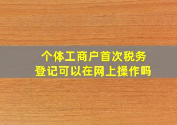 个体工商户首次税务登记可以在网上操作吗