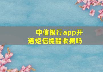 中信银行app开通短信提醒收费吗