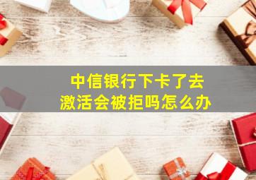 中信银行下卡了去激活会被拒吗怎么办