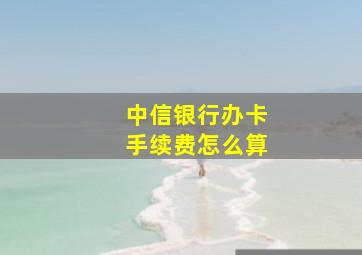 中信银行办卡手续费怎么算