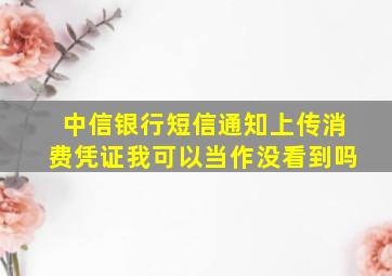 中信银行短信通知上传消费凭证我可以当作没看到吗