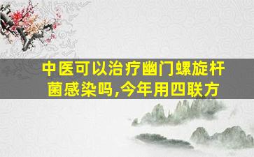 中医可以治疗幽门螺旋杆菌感染吗,今年用四联方