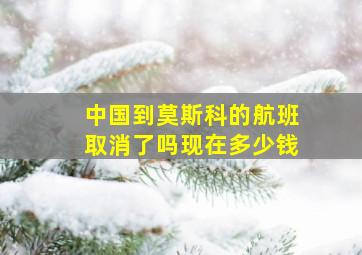 中国到莫斯科的航班取消了吗现在多少钱