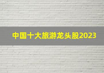 中国十大旅游龙头股2023