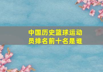 中国历史篮球运动员排名前十名是谁