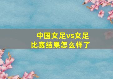 中国女足vs女足比赛结果怎么样了