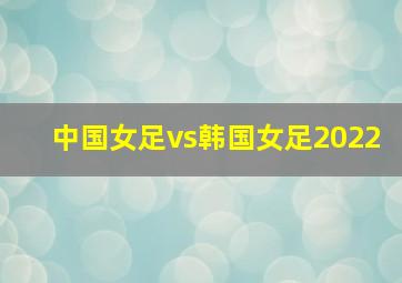 中国女足vs韩国女足2022