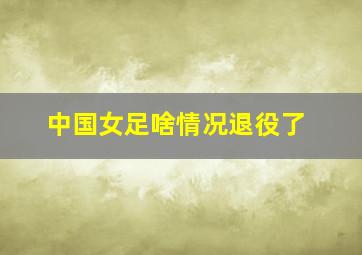 中国女足啥情况退役了