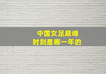 中国女足巅峰时刻是哪一年的