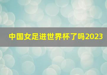 中国女足进世界杯了吗2023