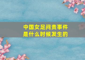 中国女足问责事件是什么时候发生的