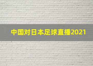 中国对日本足球直播2021