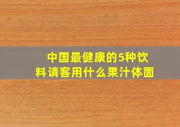 中国最健康的5种饮料请客用什么果汁体面