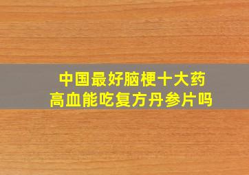 中国最好脑梗十大药高血能吃复方丹参片吗