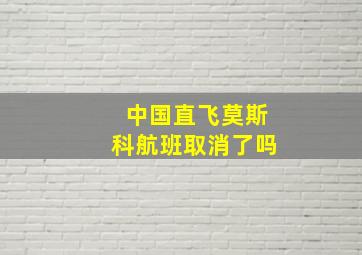 中国直飞莫斯科航班取消了吗