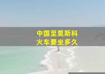 中国至莫斯科火车要坐多久