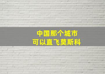 中国那个城市可以直飞莫斯科