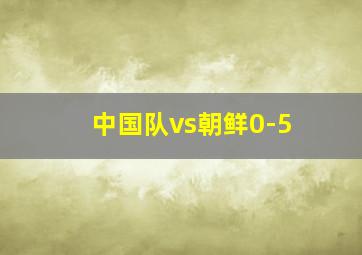 中国队vs朝鲜0-5