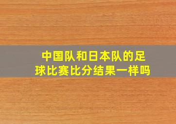 中国队和日本队的足球比赛比分结果一样吗