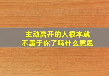 主动离开的人根本就不属于你了吗什么意思